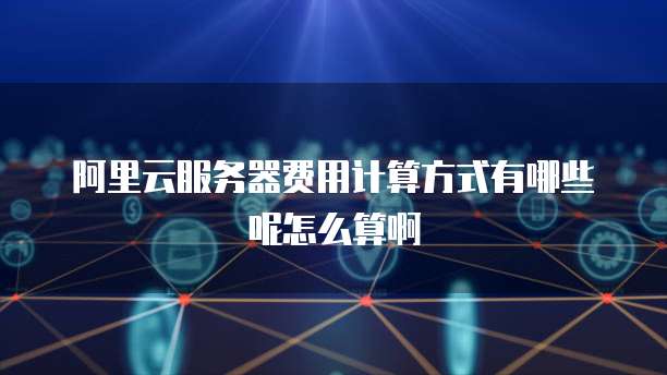 阿里云服务器费用计算方式有哪些呢怎么算啊