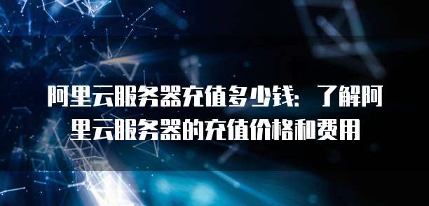 阿里云服务器充值多少钱:了解阿里云服务器的充值价格和费用