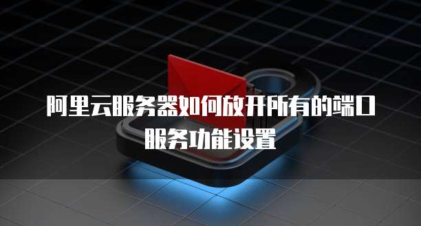 阿里云服务器如何放开所有的端口服务功能设置