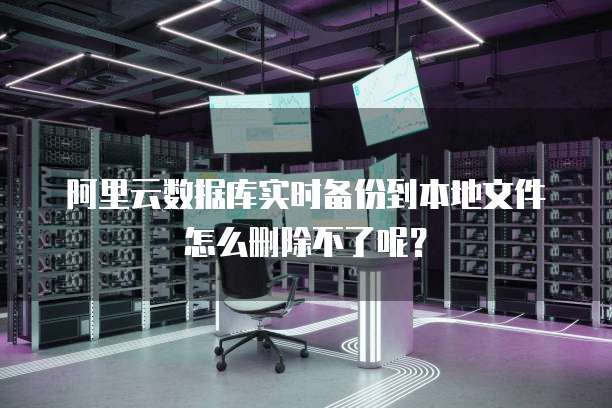 阿里云数据库实时备份到本地文件怎么删除不了呢?
