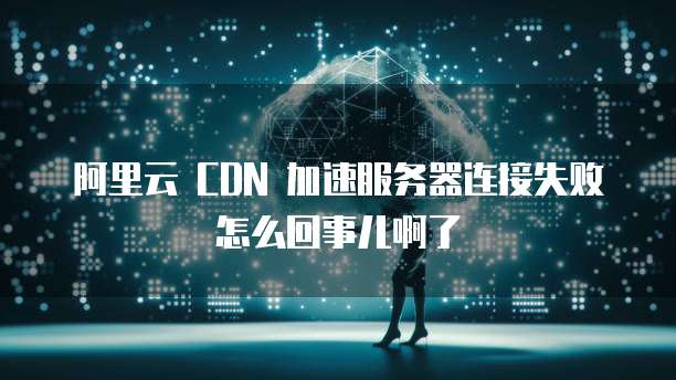 阿里云 CDN 加速服务器连接失败怎么回事儿啊了