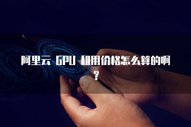 阿里云 GPU 租用价格怎么算的啊?