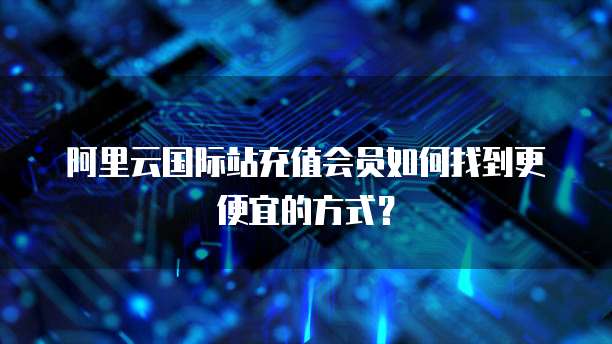 阿里云国际站充值会员如何找到更便宜的方式?