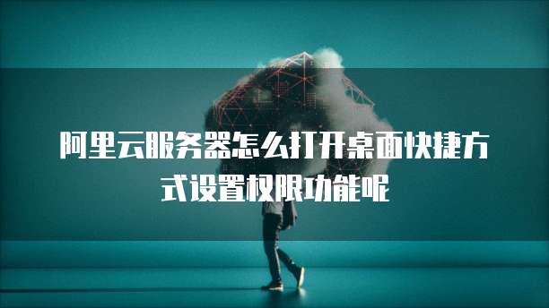 阿里云服务器怎么打开桌面快捷方式设置权限功能呢