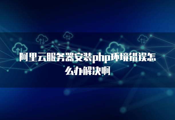 阿里云服务器安装php环境错误怎么办解决啊
