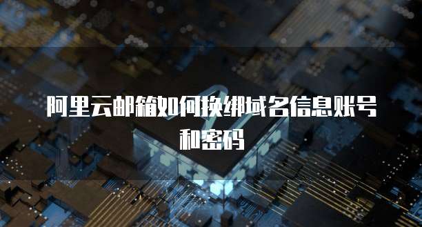 阿里云邮箱如何换绑域名信息账号和密码