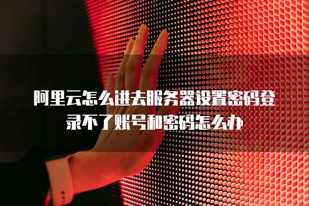 阿里云怎么进去服务器设置密码登录不了账号和密码怎么办