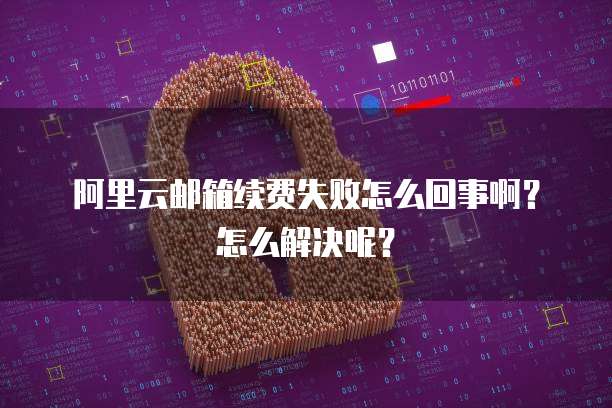 阿里云邮箱续费失败怎么回事啊?怎么解决呢?