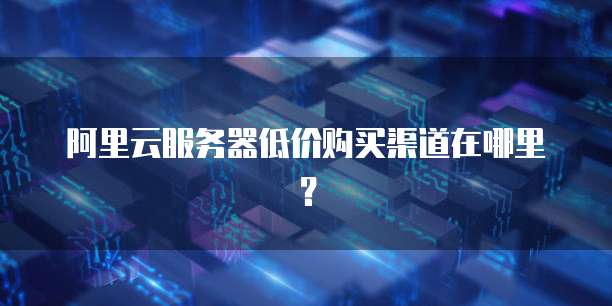 阿里云服务器低价购买渠道在哪里?