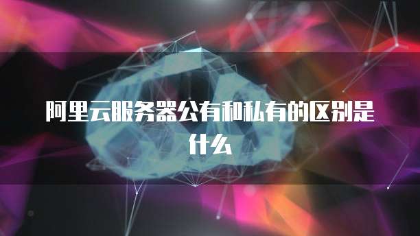 阿里云服务器公有和私有的区别是什么