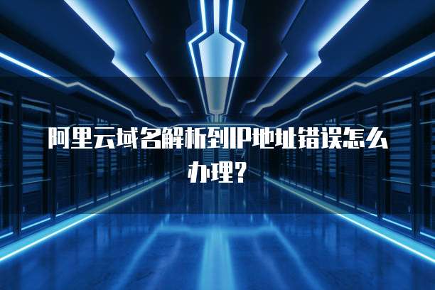 阿里云域名解析到IP地址错误怎么办理?