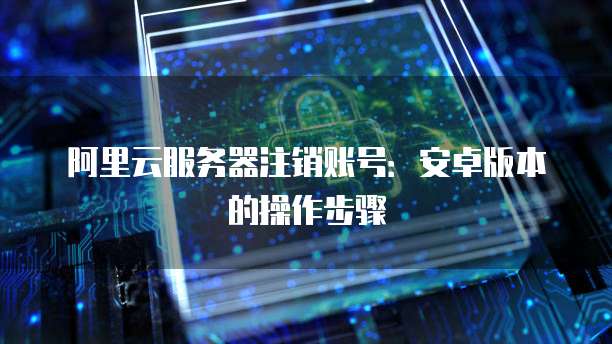 阿里云服务器注销账号：安卓版本的操作步骤