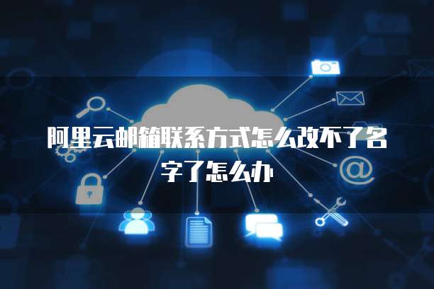 阿里云邮箱联系方式怎么改不了名字了怎么办