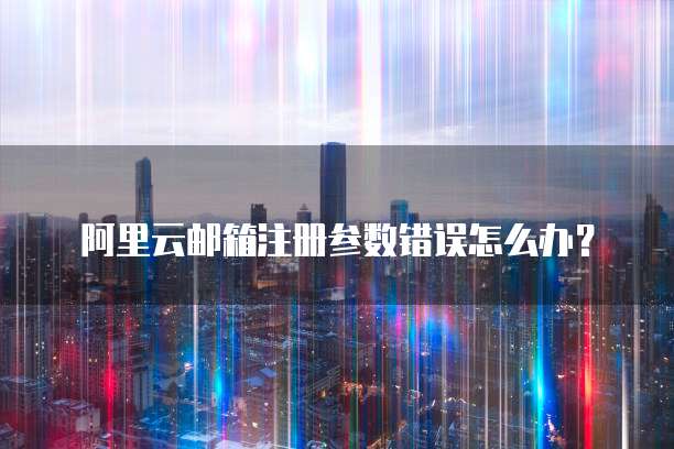 阿里云邮箱注册参数错误怎么办?