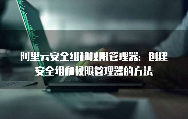 阿里云安全组和权限管理器:创建安全组和权限管理器的方法