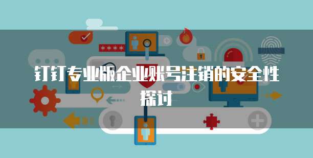 钉钉专业版企业账号注销的安全性探讨