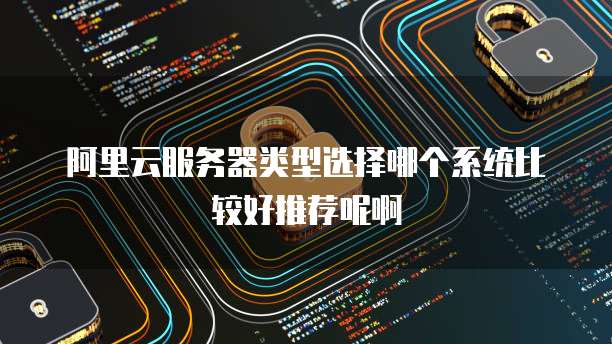 阿里云服务器类型选择哪个系统比较好推荐呢啊