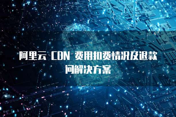 阿里云 CDN 费用扣费情况及退款问解决方案