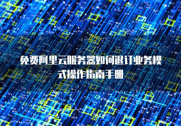免费阿里云服务器如何退订业务模式操作指南手册