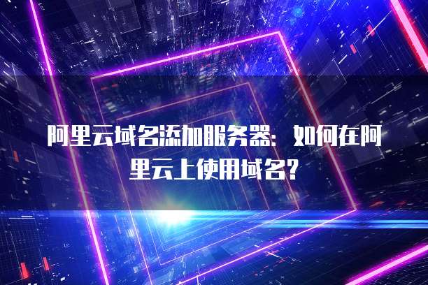 阿里云域名添加服务器:如何在阿里云上使用域名?