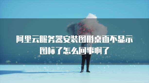 阿里云服务器安装图形桌面不显示图标了怎么回事啊了