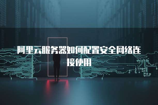 阿里云服务器如何配置安全网络连接使用