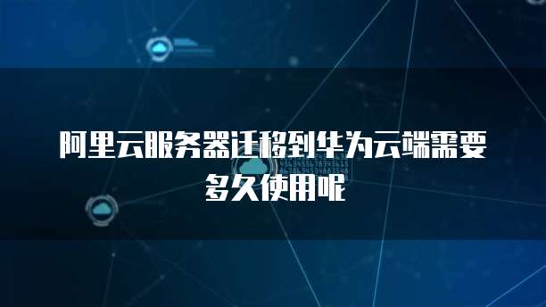 阿里云服务器迁移到华为云端需要多久使用呢