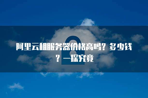 阿里云租服务器价格高吗?多少钱?一探究竟