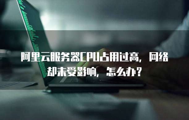阿里云服务器CPU占用过高,网络却未受影响,怎么办?