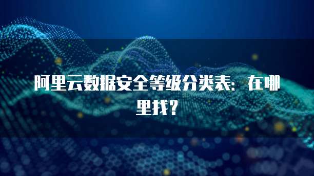 阿里云数据安全等级分类表:在哪里找?