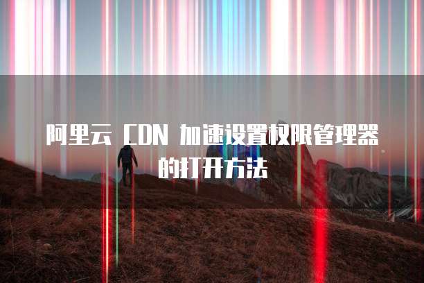 阿里云 CDN 加速设置权限管理器的打开方法