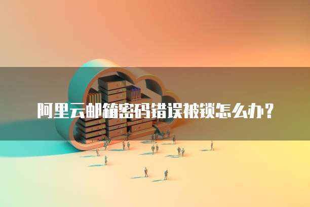 阿里云邮箱密码错误被锁怎么办？