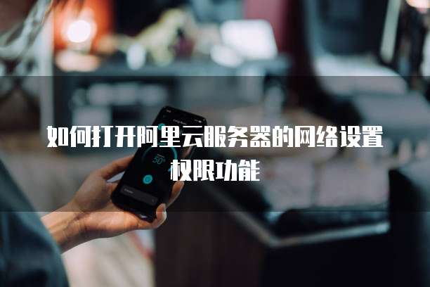 如何打开阿里云服务器的网络设置权限功能
