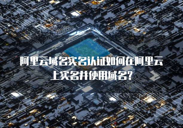 阿里云域名实名认证如何在阿里云上实名并使用域名？
