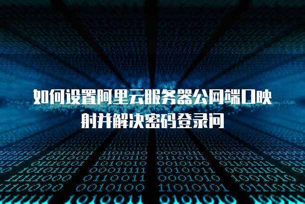 如何设置阿里云服务器公网端口映射并解决密码登录问