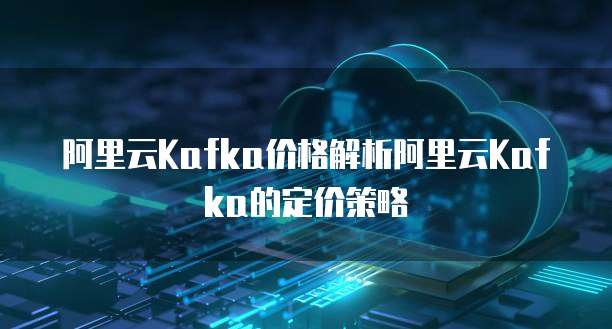 阿里云Kafka价格解析阿里云Kafka的定价策略