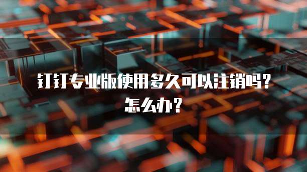 钉钉专业版使用多久可以注销吗？怎么办？