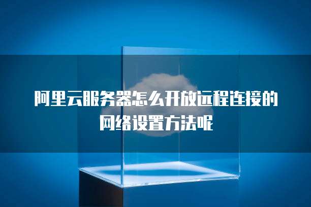 阿里云服务器怎么开放远程连接的网络设置方法呢