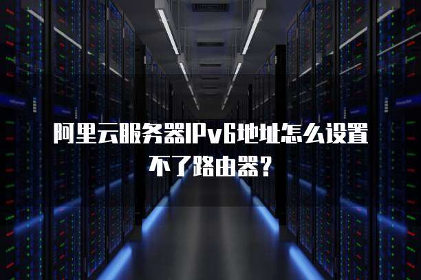 阿里云服务器IPv6地址怎么设置不了路由器?