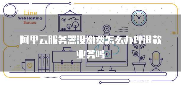 阿里云服务器没缴费怎么办理退款业务吗
