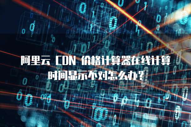 阿里云 CDN 价格计算器在线计算时间显示不对怎么办?
