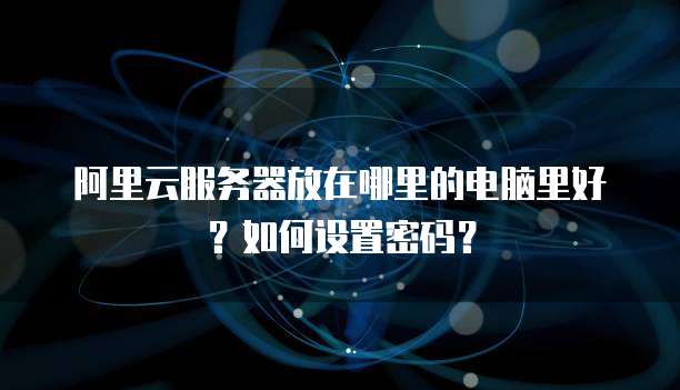 阿里云服务器放在哪里的电脑里好?如何设置密码?