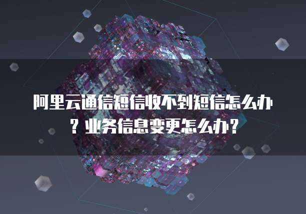 阿里云通信短信收不到短信怎么办?业务信息变更怎么办?