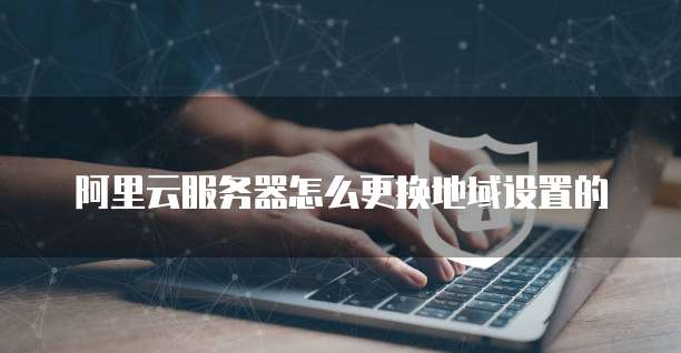 阿里云服务器怎么更换地域设置的