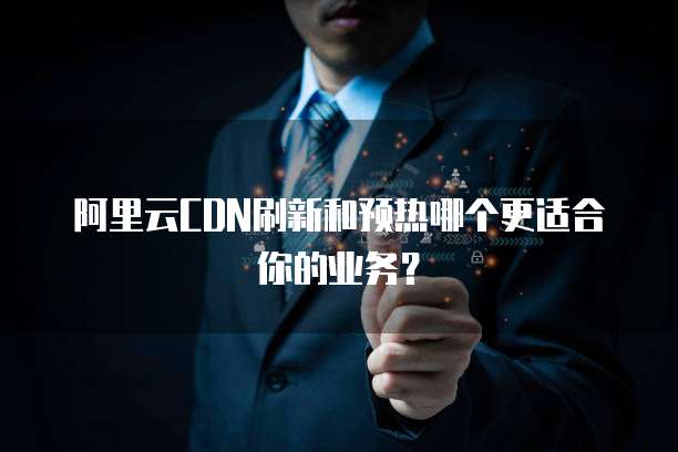 阿里云CDN刷新和预热哪个更适合你的业务？