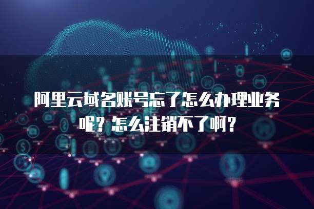 阿里云域名账号忘了怎么办理业务呢?怎么注销不了啊?