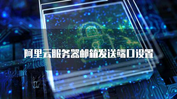 阿里云服务器邮箱发送端口设置