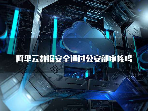 阿里云数据安全通过公安部审核吗