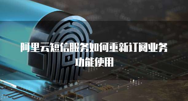 阿里云短信服务如何重新订阅业务功能使用