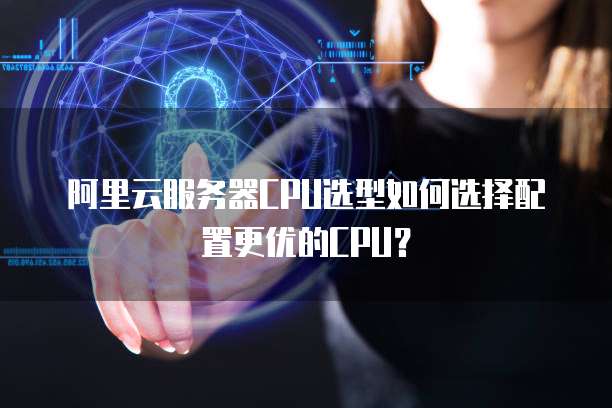 阿里云服务器CPU选型如何选择配置更优的CPU？